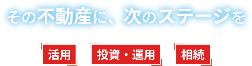 その不動産に、次のステージを。活用 投資・運用 相続